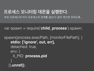 var spawn = require('child_process').spawn;
spawn(process.execPath, [monitorFilePath], {
stdio: ['ignore', out, err],
detached: true,
env: {
X_PID: process.pid
}
}).unref();
프로세스 모니터링 데몬을 실행한다.
부모 프로세스와 자식 프로세스의 관계를 끊는다! 같이 죽으면 안되도록…
 