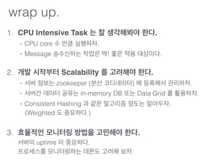 wrap up.
1. CPU Intensive Task 는 잘 생각해봐야 한다. 
- CPU core 수 만큼 실행하자. 
- Message 송수신하는 작업은 딱! 좋은 적용 대상이다. 
2. 개발 시작부터 Scalability 를 고려해야 한다. 
- 서버 정보는 zookeeper (분산 코디네이터) 에 등록해서 관리하자. 
- 서버간 데이터 공유는 in-memory DB 또는 Data Grid 를 활용하자. 
- Consistent Hashing 과 같은 알고리즘 정도는 알아두자. 
(Weighted 도 중요하다.) 
3. 효율적인 모니터링 방법을 고민해야 한다. 
서버의 uptime 이 중요하다. 
프로세스를 모니터링하는 데몬도 고려해 보자. 
 