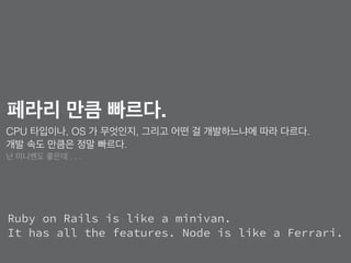 Ruby on Rails is like a minivan. 
It has all the features. Node is like a Ferrari.
페라리 만큼 빠르다.
CPU 타입이나, OS 가 무엇인지, 그리고 어떤 걸 개발하느냐에 따라 다르다.
개발 속도 만큼은 정말 빠르다.
난 미니벤도 좋은데 . . .
 