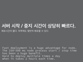 Fast deployment is a huge advantage for node. 
The 250-500 ms node process start / stop time  
has been a huge benefit.
Hard to deploy multiple times a day  
when it takes 2 hours each time.
서버 시작 / 중지 시간이 상당히 빠르다.
배포시간이 짧다. 하루에도 몇번씩 배포할 수 있다.
 