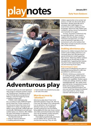 playnotes                                                                                                                January 2011

                                                                                                             Early Years Outdoors


                                                                                                 children opportunities to be excited, feel
                                                                                                 anxious, to make new discoveries about
                                                                                                 themselves, develop physically and to
                                                                                                 anticipate what might happen as a
                                                                                                 result of their actions, building on their
                                                                                                 knowledge. Adventures help children gain
                                                                                                 confidence, giving a sense of achievement
                                                                                                 and motivation to try again.
                                                                                                     For boys, the power of adventure may
                                                                                                 be especially relevant. Some research
                                                                                                 suggests that they develop concepts of
                                                                                                 movement and space first, so it makes
                                                                                                 sense for learning to take place in an
                                                                                                 environment such as the outdoors that
                                                                                                 allow these concepts to become concrete
                                                                                                 (see ‘Further resources’).

                                                                                                 enabling adventurous play
                                                                                                 Adventure for children transports them into
                                                                                                 another world. Enabling adventure is not
                                                                                                 necessarily about each day planning for
                                                                                                 special activities but instead supporting
                                                                                                 their interests. Observing children outdoors
                                                                                                 will help give you the best idea of what
                                                                                                 stimulates them. Supporting their interests
                                                                                                 may then involve reassessing the design,
                                                                                                 use and resourcing of your space.
                                                                                                 Reassessing your space
                                                                                                 Look at ways of redesigning your space or
                                                                                                 developing existing features to offer new
                                                                                                 possibilities for adventurous play.
                                                                                                 • Whether climbing up, jumping over
                                                                                                   or crawling through, children want to
                                                                                                   experiment and try physical activities
                                                                                                   beyond their capabilities. Outdoor spaces
                                                                                                   in early years settings, however, are often



Adventurous play
                                                                                                   topographically dull – flat, mainly mown
                                                                                                   grass and tarmac. Incorporating mounds,
                                                                                                   banks and changing gradients may
                                                                                                   involve taking professional advice, but
                                                                                                   once you have clear designs the physical
If someone said to you the word ‘adventure’      • how to tackle risk and adventurous play         work could easily be carried out by
what image or memories would it conjure          • the role of the adult.                          volunteer staff and parents. Height,
up? Climbing trees? Standing on top of
a hill, thinking about running down it?
Making a camp fire? Exploring woods
                                                 What do we mean by
or playing unsupervised?                         ‘adventure’?
    Children need challenging play               Adventurous play doesn’t have to be
but, according to early childhood expert         adrenaline-packed or large scale. After all,
Jennie Lindon (see ‘Further resources’),         a four year old, hiding in the undergrowth,
the risk-averse culture that many of our         is on an adventure. You are having an
children live in today is damaging their         adventure when you are challenging
ability to grow physically, intellectually and   yourself, pushing your own boundaries,
emotionally. Well-designed and well-used         being slightly the other side of your comfort
outdoor spaces can, however, offer children      zone. More commonly termed as the ‘stretch
the space and freedom to experience              zone’ this sits between comfort and panic,
adventurous play with appropriate risk.          where challenge is at the forefront.
    This Playnotes looks at:                         Channelled sympathetically, adventures
• what we mean by adventure                      can set children off on a journey that
• enabling adventurous play                      enriches their learning. They can offer

                                                                                                            Learning through Landscapes
 