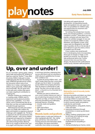 playnotes                                                                                                                July 2009

                                                                                                         Early Years Outdoors


                                                                                            risk-taking and support physical
                                                                                            development. Incorporating mounds,
                                                                                            banks and gradients into your space can
                                                                                            offer new possibilities for children’s play,
                                                                                            and opportunities for movement and
                                                                                            physical development.
                                                                                                For settings that already have mounds,
                                                                                            banks and changing gradients, a common
                                                                                            complaint is erosion – these places are very
                                                                                            popular, and grass will wear away if the
                                                                                            area is not carefully managed. In very wet
                                                                                            weather encourage the children to play
                                                                                            elsewhere, and regularly re-seed, using
                                                                                            a grass seed mix designed for very high
                                                                                            wear. If possible, do this on the last day of
                                                                                            each half-term to give the seeds a chance
                                                                                            to establish over the break.
                                                                                                If your outdoor area would benefit
                                                                                            from re-landscaping, look at incorporating
                                                                                            these type of changes in height, as the
                                                                                            benefits are immense. You will need to
                                                                                            take professional advice (see ‘Further
                                                                                            resources’) but once you have clear
                                                                                            designs, the physical work could easily be
                                                                                            carried out by volunteer staff and parents.



Up, over and under!
Do you remember ‘getting giddy, walking       or technique (and then celebrating their
along walls and jumping off, climbing so      success with them!) will not only boost a
high you could see ’forever’?1 How often      child’s physical capabilities but increase
do young children today get to enjoy          their confidence too.
challenging play like this? According to         So what do young children want – and
early childhood specialist Jennie Lindon,     need? Simply observing their current play
the risk-averse culture many of our           will give you lots of ideas. For example,
children live in today is damaging their      young children love jumping off points.
ability to grow, physically, intellectually   They are drawn to raised levels to walk
and emotionally2. But the good news           along. They like to be up high and look
is that early years outdoor play spaces       down – a mound to us is a mountain for a
can make a significant contribution to        two year old!                                 Making the most of mounds, banks
rectifying this.                                 Whether you want to rethink how            and gradients
    Whether climbing up, jumping over         your current outdoor features are used, or    Manoeuvring bodies and objects up, down
or crawling under, children want to           you are planning new ground works, this       and along slopes is great fun and will
experiment and try physical activities        Playnotes can help, as it looks at creating   encourage children to experiment within
beyond their capabilities – it’s in their     and using stimulating and challenging         all areas of their development. Some ways
nature, and it’s essential that they do so.   landscape features, including:                in which mounds, banks and gradients
Only then can they can build knowledge        • mounds, banks and gradients                 could also be used include:
and skills through experience.                • tunnels                                     • exploring balance, using planks, beams,
    Well-designed and well-used outdoor       • paths and surfaces                              crates and ropes
spaces can readily offer children the         • rills, gullies and beaches                  • expressing movement through
space and freedom to experience physical      • walls.                                          sound (music or voices) up and down
challenges with negligible risk. The key is                                                     gradients
to approach risk and risk assessment with     Mounds,	banks	and	gradients                   •   rolling, crawling, jumping down a hill
a positive attitude – with young children     Outdoor spaces in early years settings are        for the sheer joy of feeling the body
recognised and respected as competent         often topographically dull – flat, mainly         connect with the earth
learners, so they can learn how to stay       grass and tarmac. Even when full of           • using the embankment as an
safe without being limited. Allowing          exciting resources and enthusiastic adults        amphitheatre for storytelling or
them to try, maybe to fail this time, and     and children, the spaces themselves               role-play
to try again until they learn a new skill     could offer more variety to encourage         • sharing and playing out rhymes, stories
                                                                                                            Learning	through	Landscapes			
 