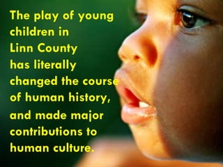 The play of young  children in  Linn County has literally  changed the course  of human history,  and made major  contributions to  human culture. 