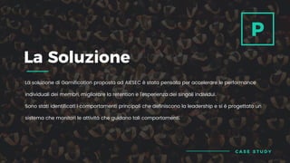 La soluzione di Gamification proposta ad AIESEC è stata pensata per accelerare le performance
individuali dei membri, migliorare la retention e l’esperienza dei singoli individui.
Sono stati identificati i comportamenti principali che definiscono la leadership e si è progettato un
sistema che monitori le attività che guidano tali comportamenti.
La Soluzione
P
C A S E S T U D Y
 