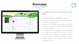 Energize your attention
Brainapp
La soluzione è legata ad una piattaforma Intranet
aziendale
• Permette di collaborare e creare gruppi di interesse
• Si possono creare laboratori che approfondiscono
tematiche funzionali all’azienda
• Le dinamiche di condivisione e collaborazione sono orientate
a stimolare i valori (pilastri) aziendali e a favorire le politiche
di “change management”
• Le classifiche mostrano i punteggi in termini di percentuali
che i dipendenti ottengono sulle varie skills, grazie a
determinate azioni che compiono nella intranet aziendale
(come ad esempio la condivisione di contenuti di interesse
collettivo) o grazie a come svolgono le sfide settimanali
proposte dal “Sales Lab”.
 