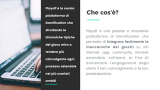 Che cos’è?
Playoff è una potente e innovativa
piattaforma di Gamification che
permette di integrare facilmente le
meccaniche dei giochi su  siti
internet, app, community, intranet
aziendale, software, al fine di
aumentare l’engagement degli
utenti, il loro coinvolgimento e la loro
partecipazione.
Playoff è la nostra
piattaforma di
Gamification che
sfruttando le
dinamiche tipiche
del gioco mira a
rendere più
coinvolgente ogni
processo aziendale
nei più svariati
ambiti
 