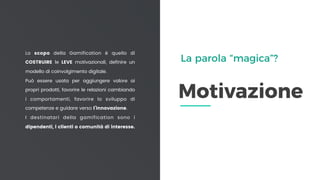 Motivazione
Lo scopo della Gamification è quello di
COSTRUIRE le LEVE motivazionali, definire un
modello di coinvolgimento digitale.
Può essere usata per aggiungere valore ai
propri prodotti, favorire le relazioni cambiando
i comportamenti, favorire lo sviluppo di
competenze e guidare verso l’innovazione.
I destinatari della gamification sono i
dipendenti, i clienti o comunità di interesse.
La parola “magica”?
 
