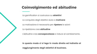 Coinvolgimento ed abitudine
La gamification si costruisce su obiettivi
La conquista degli obiettivi aiuta a motivare
La motivazione è necessaria per ripetere le azioni
La ripetizione crea abitudine
L’abitudine crea consapevolezza e induce al cambiamento.
In questo modo ci si lega in modo diretto ed indiretto al
raggiungimento degli obiettivi di business.
 