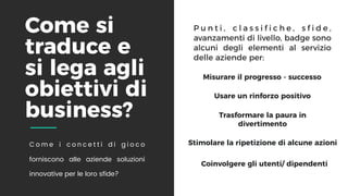 Come si
traduce e
si lega agli
obiettivi di
business?
C o m e i c o n c e t t i d i g i o c o
forniscono alle aziende soluzioni
innovative per le loro sfide?
P u n t i , c l a s s i f i c h e , s f i d e ,
avanzamenti di livello, badge sono
alcuni degli elementi al servizio
delle aziende per:
Misurare il progresso - successo
Usare un rinforzo positivo
Trasformare la paura in
divertimento
Stimolare la ripetizione di alcune azioni
Coinvolgere gli utenti/ dipendenti
 
