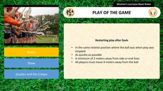 section
Basics
Draw
Goalies and the Crease
Restarting play after fouls
• In the same relative position where the ball was when play was
stopped
• As quickly as possible
• A minimum of 2 meters away from side or end lines
• All players must move 4 meters away from the ball
Women’s Lacrosse Basic Rules
PLAY OF THE GAME
 