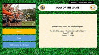 section
Basics
Draw
Goalies and the Crease
This section is about the play of the game.
The World Lacrosse rulebook covers this topic in
Rules 11 – 18
(pages 17 – 32)
Women’s Lacrosse Basic Rules
PLAY OF THE GAME
 