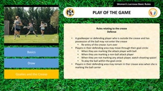 section
Basics
Draw
Goalies and the Crease
Rules relating to the crease
Defense
• A goalkeeper or defending player who is outside the crease and has
possession of the ball may not enter the crease
• Re-entry of the crease: turn over
• Players in their defending area may move through their goal-circle:
• When they are marking the attack player with ball
• When they are marking a non-ball attack player
• When they are not marking any attack player, watch shooting space!
• To play the ball within the goal-circle
• Players in their defending area may remain in ther crease area when she is
marking the ball carrier
Women’s Lacrosse Basic Rules
PLAY OF THE GAME
 