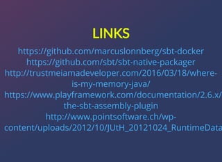 LINKS
https://github.com/marcuslonnberg/sbt-docker
https://github.com/sbt/sbt-native-packager
http://trustmeiamadeveloper.com/2016/03/18/where-
is-my-memory-java/
https://www.playframework.com/documentation/2.6.x/
the-sbt-assembly-plugin
http://www.pointsoftware.ch/wp-
content/uploads/2012/10/JUtH_20121024_RuntimeData
 