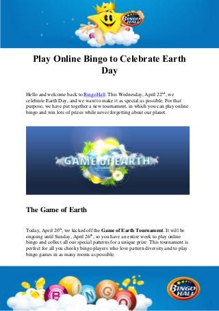 Play Online Bingo to Celebrate Earth
Day
Hello and welcome back to BingoHall. This Wednesday, April 22nd
, we
celebrate Earth Day, and we want to make it as special as possible. For that
purpose, we have put together a new tournament, in which you can play online
bingo and win lots of prizes while never forgetting about our planet.
The Game of Earth
Today, April 20th
, we kicked off the Game of Earth Tournament. It will be
ongoing until Sunday, April 26th
, so you have an entire week to play online
bingo and collect all our special patterns for a unique prize. This tournament is
perfect for all you cheeky bingo players who love pattern diversity and to play
bingo games in as many rooms as possible.
 