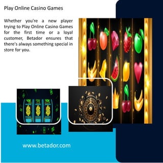 Play Online Casino Games
Whether you're a new player
trying to Play Online Casino Games
for the first time or a loyal
customer, Betador ensures that
there's always something special in
store for you.
www.betador.com
 