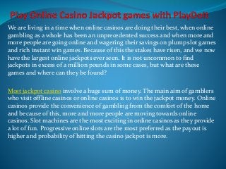 We are living in a time when online casinos are doing their best, when online 
gambling as a whole has been an unprecedented success and when more and 
more people are going online and wagering their savings on plump slot games 
and rich instant win games. Because of this the stakes have risen, and we now 
have the largest online jackpots ever seen. It is not uncommon to find 
jackpots in excess of a million pounds in some cases, but what are these 
games and where can they be found? 
Most jackpot casino involve a huge sum of money. The main aim of gamblers 
who visit offline casinos or online casinos is to win the jackpot money. Online 
casinos provide the convenience of gambling from the comfort of the home 
and because of this, more and more people are moving towards online 
casinos. Slot machines are the most exciting in online casinos as they provide 
a lot of fun. Progressive online slots are the most preferred as the payout is 
higher and probability of hitting the casino jackpot is more. 
 