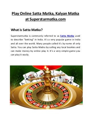 Play Online Satta Matka, Kalyan Matka
at Superstarmatka.com
What is Satta Matka?
Superstarmatka is commonly referred to as Satta Matka used
to describe “betting” in India. It’s a very popular game in India
and all over the world. Many people called it's by name of only
Satta. You can play Satta Matka by calling any local bookies and
can make money by online play it. It’s a very simple game you
can play it easily.
 