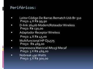 Periféricos:
 Leitor Código De Barras Bematch Usb Br-310
Preço: 4 X R$ 99,90
 D-link 2640b Modem/RoteadorWireless
Preço: R$ 130,00
 Adaptador ReceptorWireless
Preço: 4 X R$ 45,00
 Multifuncional HP Oj4575
Preço: R$ 469,00
 Impressora Matricial IM113I Mecaf
Preço: 3 X R$ 469,00
 Nobreak 490Watts
Preço: 5 X R$ 300,00
 