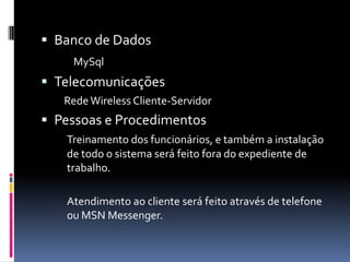  Banco de Dados
MySql
 Telecomunicações
RedeWireless Cliente-Servidor
 Pessoas e Procedimentos
Treinamento dos funcionários, e também a instalação
de todo o sistema será feito fora do expediente de
trabalho.
Atendimento ao cliente será feito através de telefone
ou MSN Messenger.
 