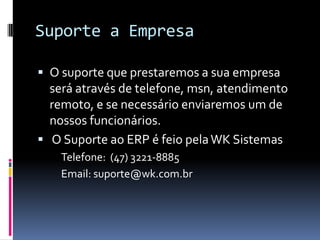 Suporte a Empresa
 O suporte que prestaremos a sua empresa
será através de telefone, msn, atendimento
remoto, e se necessário enviaremos um de
nossos funcionários.
 O Suporte ao ERP é feio pelaWK Sistemas
Telefone: (47) 3221-8885
Email: suporte@wk.com.br
 