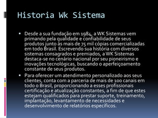Historia Wk Sistema
 Desde a sua fundação em 1984, aWK Sistemas vem
primando pela qualidade e confiabilidade de seus
produtos junto às mais de 75 mil cópias comercializadas
em todo Brasil. Escrevendo sua história com diversos
sistemas consagrados e premiados, aWK Sistemas
destaca-se no cenário nacional por seu pioneirismo e
inovações tecnológicas, buscando o aperfeiçoamento
constante de seus produtos.
 Para oferecer um atendimento personalizado aos seus
clientes, conta com a parceria de mais de 100 canais em
todo o Brasil, proporcionando a esses profissionais
certificação e atualização constantes, a fim de que estes
estejam qualificados para prestar suporte, treinamento,
implantação, levantamento de necessidades e
desenvolvimento de relatórios específicos.
 
