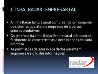 LINHA RADAR EMPRESARIAL
 A linha Radar Empresarial compreende um conjunto
de sistemas que atende empresas de diversos
setores produtivos
 Os sistemas da linha Radar Empresarial adaptam-se
facilmente às características e necessidades de cada
empresa
 As permissões de acesso aos dados garantem
segurança e sigilo das informações
 