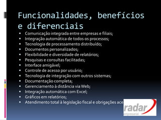 Funcionalidades, benefícios
e diferenciais
 Comunicação integrada entre empresas e filiais;
 Integração automática de todos os processos;
 Tecnologia de processamento distribuído;
 Documentos personalizados;
 Flexibilidade e diversidade de relatórios;
 Pesquisas e consultas facilitadas;
 Interface amigável;
 Controle de acesso por usuário;
 Tecnologia de integração com outros sistemas;
 Documentação completa;
 Gerenciamento à distância viaWeb;
 Integração automática com Excel;
 Gráficos em relatórios;
 Atendimento total à legislação fiscal e obrigações acessórias.
 