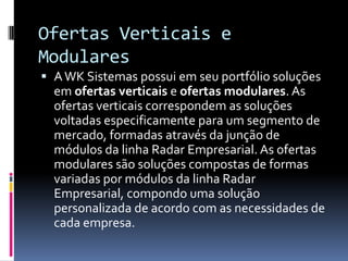 Ofertas Verticais e
Modulares
 AWK Sistemas possui em seu portfólio soluções
em ofertas verticais e ofertas modulares. As
ofertas verticais correspondem as soluções
voltadas especificamente para um segmento de
mercado, formadas através da junção de
módulos da linha Radar Empresarial. As ofertas
modulares são soluções compostas de formas
variadas por módulos da linha Radar
Empresarial, compondo uma solução
personalizada de acordo com as necessidades de
cada empresa.
 