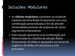 Soluções Modulares
 As ofertas modulares consistem na venda de
módulos da linha Radar Empresarial com uma
combinação personalizada a fim de atender
necessidades pontuais de empresas de vários
segmentos empresariais
 Esta solução apresenta uma combinação pré-
determinada de módulos da solução Radar
Empresarial, divididos e agrupados por áreas de
negócio e divididos em processos e sub-
processos.
 