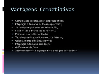 Vantagens Competitivas
 Comunicação integrada entre empresas e filiais;
 Integração automática de todos os processos;
 Tecnologia de processamento distribuído;
 Flexibilidade e diversidade de relatórios;
 Pesquisas e consultas facilitadas;
 Tecnologia de integração com outros sistemas;
 Gerenciamento à distância via Web;
 Integração automática com Excel;
 Gráficos em relatórios;
 Atendimento total à legislação fiscal e obrigações acessórias.
 