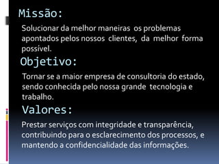 Missão:
Solucionar da melhor maneiras os problemas
apontados pelos nossos clientes, da melhor forma
possível.
Valores:
Prestar serviços com integridade e transparência,
contribuindo para o esclarecimento dos processos, e
mantendo a confidencialidade das informações.
Objetivo:
Tornar se a maior empresa de consultoria do estado,
sendo conhecida pelo nossa grande tecnologia e
trabalho.
 