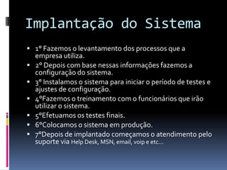 Implantação do Sistema
 1° Fazemos o levantamento dos processos que a
empresa utiliza.
 2° Depois com base nessas informações fazemos a
configuração do sistema.
 3° Instalamos o sistema para iniciar o período de testes e
ajustes de configuração.
 4°Fazemos o treinamento com o funcionários que irão
utilizar o sistema.
 5°Efetuamos os testes finais.
 6°Colocamos o sistema em produção.
 7°Depois de implantado começamos o atendimento pelo
suporte via Help Desk, MSN, email, voip e etc...
 