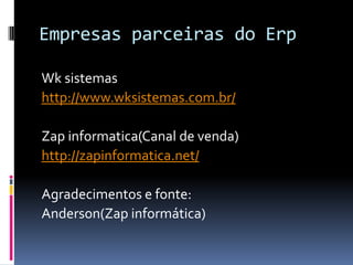 Empresas parceiras do Erp
Wk sistemas
http://www.wksistemas.com.br/
Zap informatica(Canal de venda)
http://zapinformatica.net/
Agradecimentos e fonte:
Anderson(Zap informática)
 