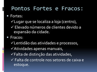Pontos Fortes e Fracos:
 Fortes:
Lugar que se localiza a loja (centro),
 Elevado números de clientes devido a
expansão da cidade.
 Fracos:
Lentidão das atividades e processos,
Atividades apenas manuais,
Falta de distinção das atividades,
 Falta de controle nos setores de caixa e
estoque.
 