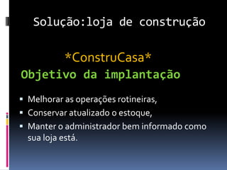 Solução:loja de construção
 Melhorar as operações rotineiras,
 Conservar atualizado o estoque,
 Manter o administrador bem informado como
sua loja está.
Objetivo da implantação
*ConstruCasa*
 