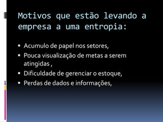  Acumulo de papel nos setores,
 Pouca visualização de metas a serem
atingidas ,
 Dificuldade de gerenciar o estoque,
 Perdas de dados e informações,
Motivos que estão levando a
empresa a uma entropia:
 
