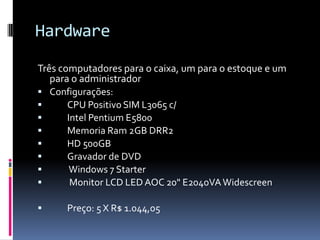 Hardware
Três computadores para o caixa, um para o estoque e um
para o administrador
 Configurações:
 CPU Positivo SIM L3065 c/
 Intel Pentium E5800
 Memoria Ram 2GB DRR2
 HD 500GB
 Gravador de DVD
 Windows 7 Starter
 Monitor LCD LED AOC 20" E2040VAWidescreen
 Preço: 5 X R$ 1.044,05
 