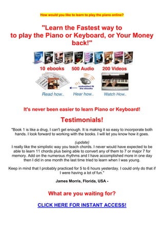 How would you like to learn to play the piano online?



            "Learn the Fastest way to
 to play the Piano or Keyboard, or Your Money
                     back!"




         It's never been easier to learn Piano or Keyboard!

                               Testimonials!
 "Book 1 is like a drug, I can't get enough. It is making it so easy to incorporate both
   hands. I look forward to working with the books. I will let you know how it goes.

                                         (update)
 I really like the simplistic way you teach chords. I never would have expected to be
   able to learn 11 chords plus being able to convert any of them to 7 or major 7 for
 memory. Add on the numerous rhythms and I have accomplished more in one day
          then I did in one month the last time tried to learn when I was young.

Keep in mind that I probably practiced for 5 to 6 hours yesterday. I could only do that if
                              I were having a lot of fun."

                            James Morris, Florida, USA -


                        What are you waiting for?

                 CLICK HERE FOR INSTANT ACCESS!
 