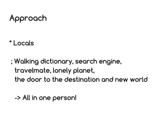 Approach
* Locals
; Walking dictionary, search engine,
travelmate, lonely planet,
the door to the destination and new world
-> All in one person!

 