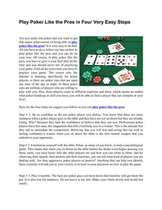 Play Poker Like the Pros in Four Very Easy Steps


Are you really into poker and you want to get
that major achievement of being able to play
poker like the pros? It is very easy to do that.
All you have to do is follow our tips on how to
play poker like the pros and you can be on
your way. Of course, to play poker like the
pros, you have to give it your best shot all the
time and you should never tire of practicing
your game. Find all the extra time you have to
practice your game. The reason why the
Internet is amazing, specifically for poker
players, is there are poker sites that are open
any time of the day or night. In these poker
sites are millions of players who are willing to
play with you. Plus, these players come in different expertise and form, which means no matter
what poker handicap or skill you have, you will be able to find a player that can compete at your
level.

Here are the four steps we suggest you follow so you can play poker like the pros.

Step # 1: Be as confident as the pro poker player you idolize. You know that there are some
instances when a poker player goes to the table and they have not yet sat down but they are already
losing. Why? Because they lack the confidence to believe that they can win. Professional poker
players have this aura, this magnetism that tells everybody you’re a winner. This is the attitude that
they use to intimidate the competition. Believing that you will win and acting like (as well as
feeling confident) a winner when you sit down the table is the first mental weapon that you
unleash to your opponents.

Step # 2: Familiarize yourself with the table. Poker, as many of you know, is truly a psychological
game. This means that when you sit down on the table before the dealer even begins passing you
those cards, you must know who the other players are and how you can relate to them. Just by
observing their speech, their posture and their reactions, you can tell what kind of players you are
dealing with. Are they aggressive poker players or passive? Anything that can help you identify
these correctly will aid you in your victory or at least in your decisions on how to play the game.


Step # 3: Play it humble. The best pro poker guys out there know that humility will get them the
pot. It is also true for amateurs. Do not move in too fast. Make your climb slowly and steady but
surely.
 