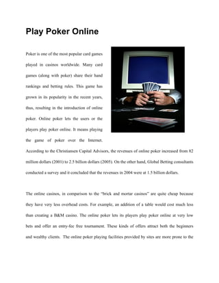 Play Poker Online

Poker is one of the most popular card games

played in casinos worldwide. Many card

games (along with poker) share their hand

rankings and betting rules. This game has

grown in its popularity in the recent years,

thus, resulting in the introduction of online

poker. Online poker lets the users or the

players play poker online. It means playing

the game of poker over the Internet.

According to the Christiansen Capital Advisors, the revenues of online poker increased from 82

million dollars (2001) to 2.5 billion dollars (2005). On the other hand, Global Betting consultants

conducted a survey and it concluded that the revenues in 2004 were at 1.5 billion dollars.



The online casinos, in comparison to the “brick and mortar casinos” are quite cheap because

they have very less overhead costs. For example, an addition of a table would cost much less

than creating a B&M casino. The online poker lets its players play poker online at very low

bets and offer an entry-fee free tournament. These kinds of offers attract both the beginners

and wealthy clients. The online poker playing facilities provided by sites are more prone to the
 