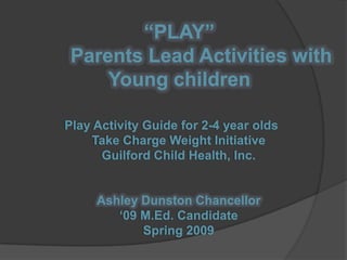 “PLAY”        Parents Lead Activities with Young children Play Activity Guide for 2-4 year oldsTake Charge Weight InitiativeGuilford Child Health, Inc.Ashley Dunston Chancellor‘09 M.Ed. CandidateSpring 2009 
