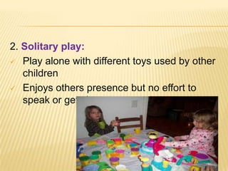 2. Solitary play:
 Play alone with different toys used by other
children
 Enjoys others presence but no effort to
speak or get close
 