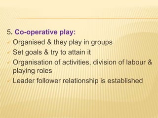 5. Co-operative play:
 Organised & they play in groups
 Set goals & try to attain it
 Organisation of activities, division of labour &
playing roles
 Leader follower relationship is established
 