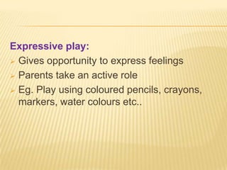 Expressive play:
 Gives opportunity to express feelings
 Parents take an active role
 Eg. Play using coloured pencils, crayons,
markers, water colours etc..
 