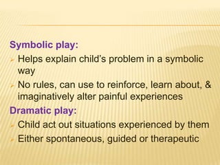 Symbolic play:
 Helps explain child’s problem in a symbolic
way
 No rules, can use to reinforce, learn about, &
imaginatively alter painful experiences
Dramatic play:
 Child act out situations experienced by them
 Either spontaneous, guided or therapeutic
 