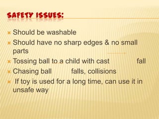 SAFETY ISSUES:
 Should be washable
 Should have no sharp edges & no small
parts
 Tossing ball to a child with cast fall
 Chasing ball falls, collisions
 If toy is used for a long time, can use it in
unsafe way
 