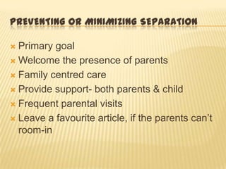 PREVENTING OR MINIMIZING SEPARATION
 Primary goal
 Welcome the presence of parents
 Family centred care
 Provide support- both parents & child
 Frequent parental visits
 Leave a favourite article, if the parents can’t
room-in
 