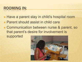 ROOMING IN:
 Have a parent stay in child’s hospital room
 Parent should assist in child care
 Communication between nurse & parent, so
that parent’s desire for involvement is
supported
 