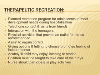 THERAPEUTIC RECREATION:
 Planned recreation program for adolescents to meet
development needs during hospitalisation
 Telephone contact & visits from friends
 Interaction with the teenagers
 Physical activities that provide an outlet for stress
recommended
 Assist to regain control
 Giving options & letting to choose promotes feeling of
independence
 Acutely ill child may enjoy listening to stories
 Children must be taught to take care of their toys
 Nurse should participate in play activities
 